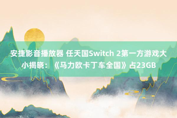 安捷影音播放器 任天国Switch 2第一方游戏大小揭晓：《马力欧卡丁车全国》占23GB