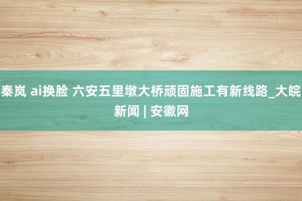 秦岚 ai换脸 六安五里墩大桥顽固施工有新线路_大皖新闻 |