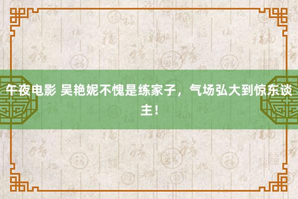 午夜电影 吴艳妮不愧是练家子，气场弘大到惊东谈主！