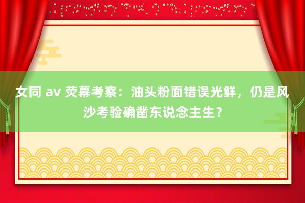 女同 av 荧幕考察：油头粉面错误光鲜，仍是风沙考验确凿东说