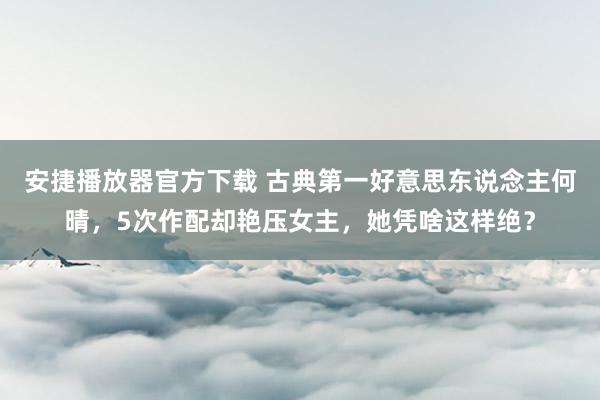 安捷播放器官方下载 古典第一好意思东说念主何晴，5次作配却艳