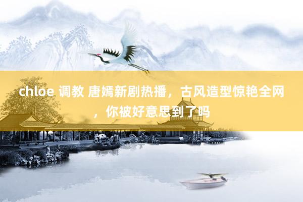chloe 调教 唐嫣新剧热播，古风造型惊艳全网，你被好意思