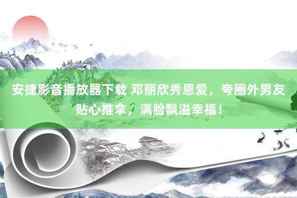 安捷影音播放器下载 邓丽欣秀恩爱，夸圈外男友贴心推拿，满脸飘