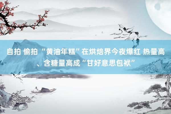 自拍 偷拍 “黄油年糕”在烘焙界今夜爆红 热量高、含糖量高成