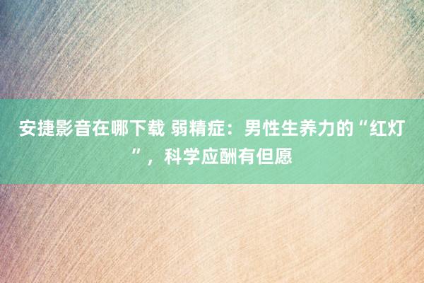 安捷影音在哪下载 弱精症：男性生养力的“红灯”，科学应酬有但