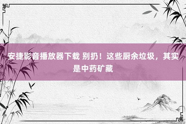 安捷影音播放器下载 别扔！这些厨余垃圾，其实是中药矿藏