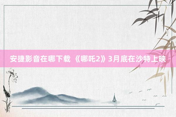 安捷影音在哪下载 《哪吒2》3月底在沙特上映