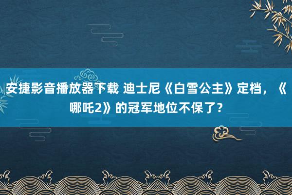 安捷影音播放器下载 迪士尼《白雪公主》定档，《哪吒2》的冠军地位不保了？
