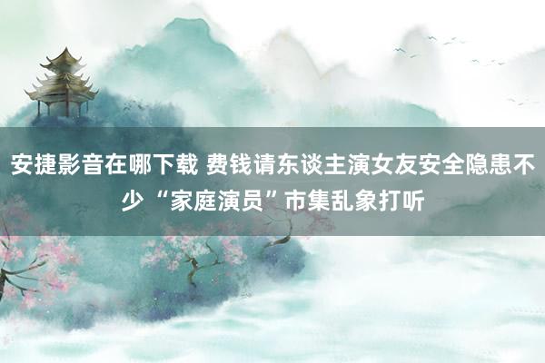 安捷影音在哪下载 费钱请东谈主演女友安全隐患不少 “家庭演员