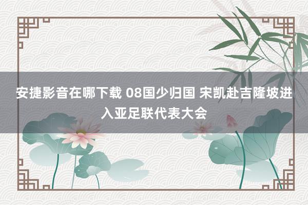 安捷影音在哪下载 08国少归国 宋凯赴吉隆坡进入亚足联代表大