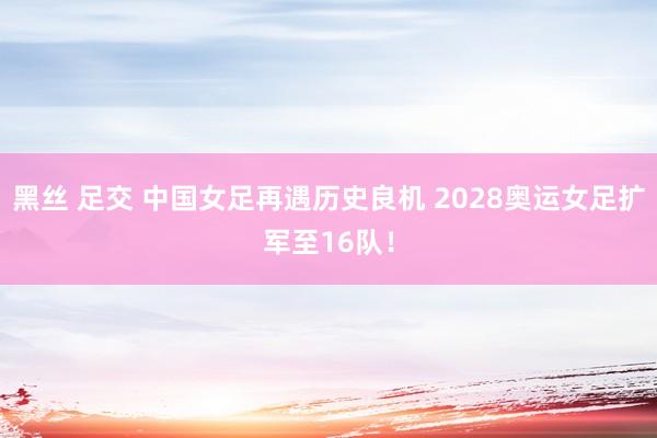 黑丝 足交 中国女足再遇历史良机 2028奥运女足扩军至16