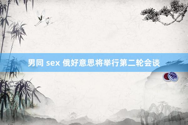 男同 sex 俄好意思将举行第二轮会谈