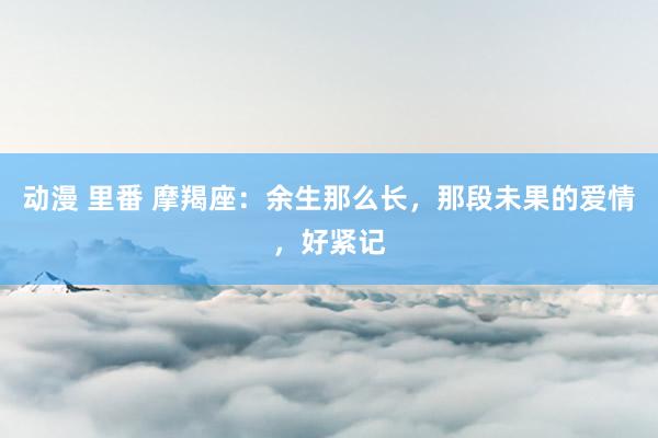 动漫 里番 摩羯座：余生那么长，那段未果的爱情，好紧记