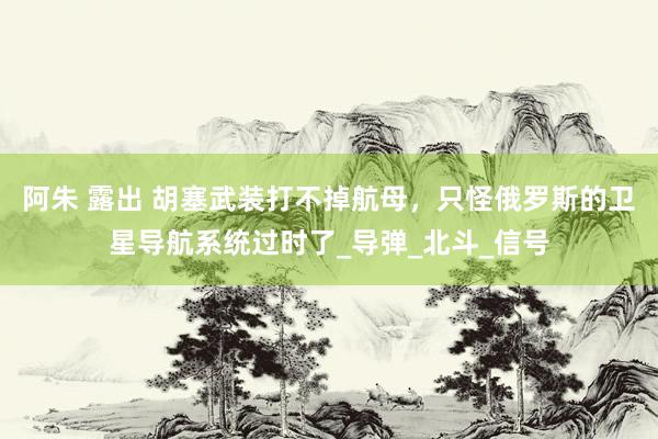阿朱 露出 胡塞武装打不掉航母，只怪俄罗斯的卫星导航系统过时了_导弹_北斗_信号