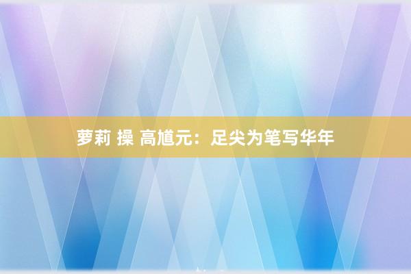 萝莉 操 高馗元：足尖为笔写华年
