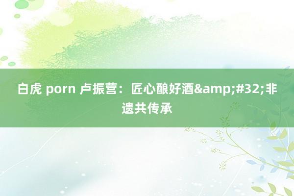 白虎 porn 卢振营：匠心酿好酒&#32;非遗共传