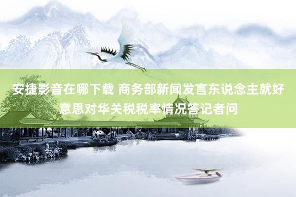 安捷影音在哪下载 商务部新闻发言东说念主就好意思对华关税税率