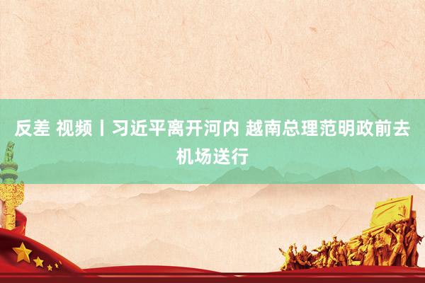 反差 视频丨习近平离开河内 越南总理范明政前去机场送行