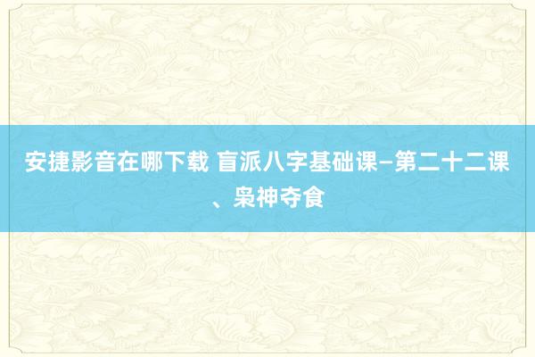 安捷影音在哪下载 盲派八字基础课—第二十二课、枭神夺食