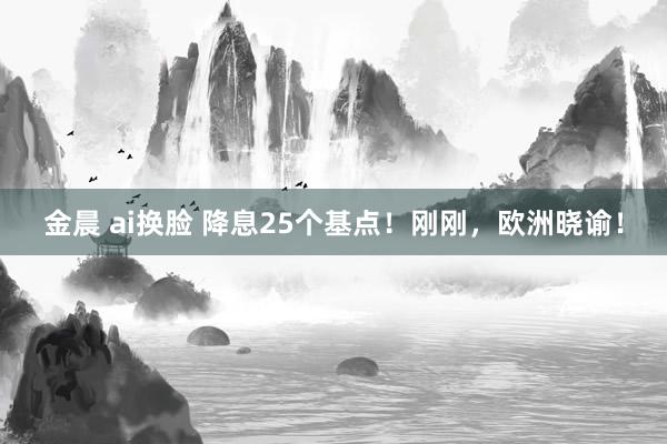 金晨 ai换脸 降息25个基点！刚刚，欧洲晓谕！