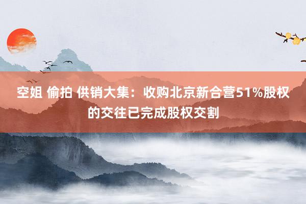 空姐 偷拍 供销大集：收购北京新合营51%股权的交往已完成股