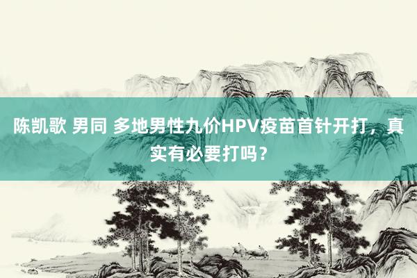 陈凯歌 男同 多地男性九价HPV疫苗首针开打，真实有必要打吗