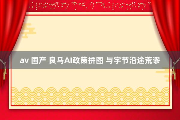 av 国产 良马AI政策拼图 与字节沿途荒谬