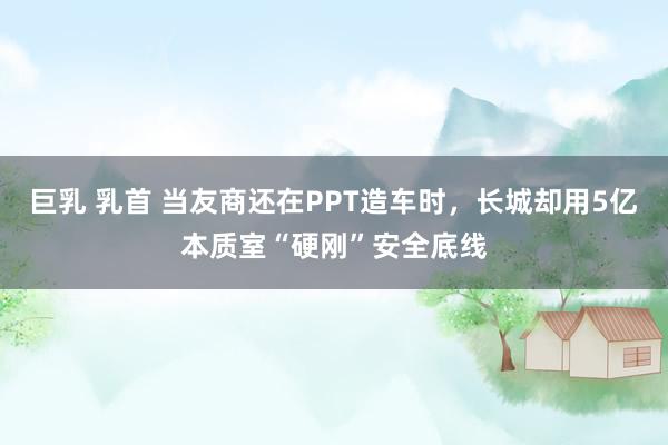 巨乳 乳首 当友商还在PPT造车时，长城却用5亿本质室“硬刚