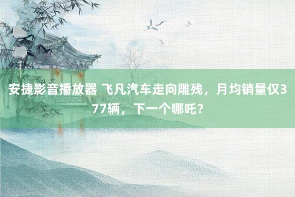 安捷影音播放器 飞凡汽车走向雕残，月均销量仅377辆，下一个