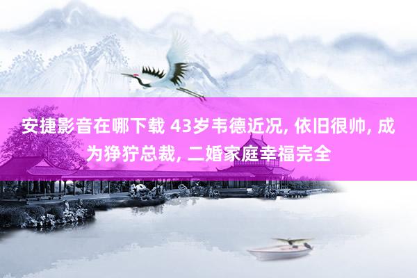 安捷影音在哪下载 43岁韦德近况, 依旧很帅, 成为狰狞总裁