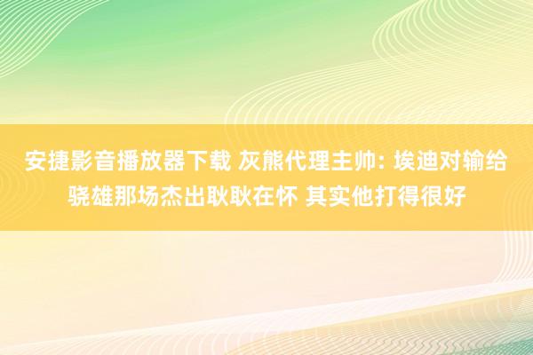 安捷影音播放器下载 灰熊代理主帅: 埃迪对输给骁雄那场杰出耿