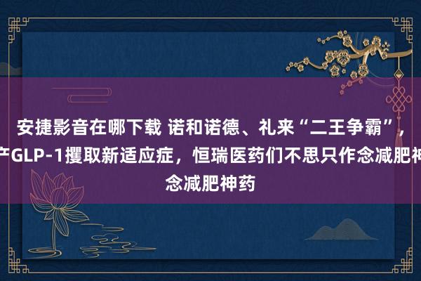 安捷影音在哪下载 诺和诺德、礼来“二王争霸”，国产GLP-1
