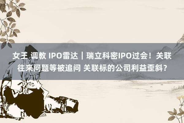 女王 调教 IPO雷达｜瑞立科密IPO过会！关联往来问题等被