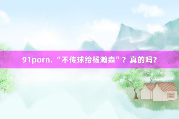 91porn. “不传球给杨瀚森”？真的吗？