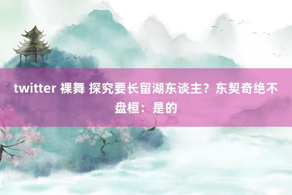 twitter 裸舞 探究要长留湖东谈主？东契奇绝不盘桓：是