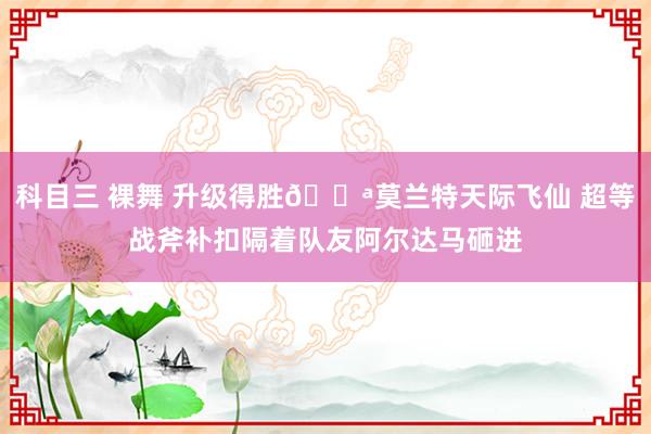 科目三 裸舞 升级得胜💪莫兰特天际飞仙 超等战斧补扣隔着队友