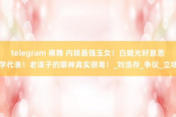 telegram 裸舞 内娱最强玉女！白蟾光好意思学代表！老