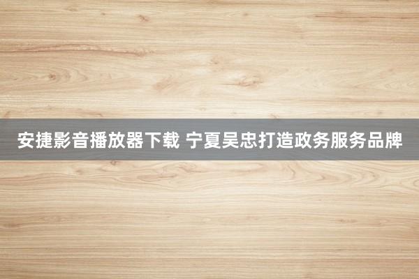 安捷影音播放器下载 宁夏吴忠打造政务服务品牌