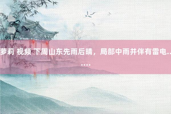 萝莉 视频 下周山东先雨后晴，局部中雨并伴有雷电......