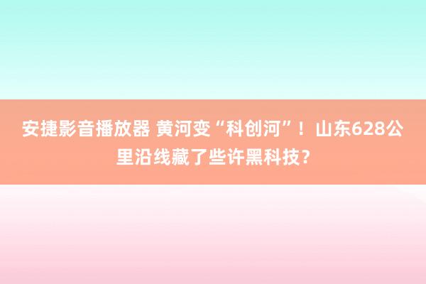安捷影音播放器 黄河变“科创河”！山东628公里沿线藏了些许