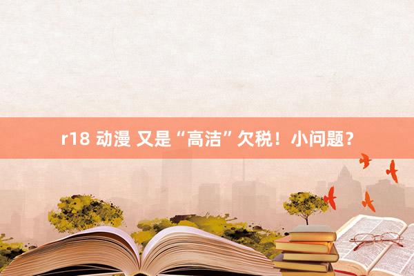 r18 动漫 又是“高洁”欠税！小问题？