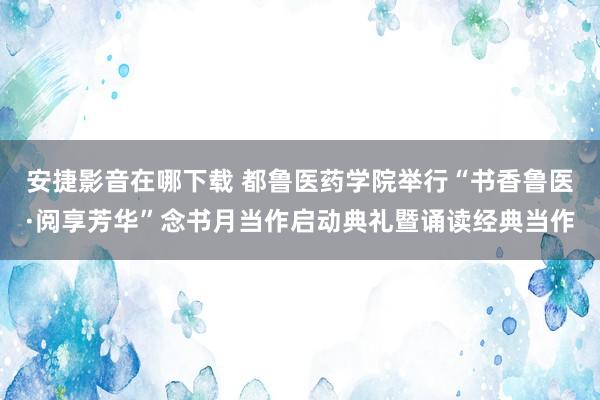 安捷影音在哪下载 都鲁医药学院举行“书香鲁医·阅享芳华”念书