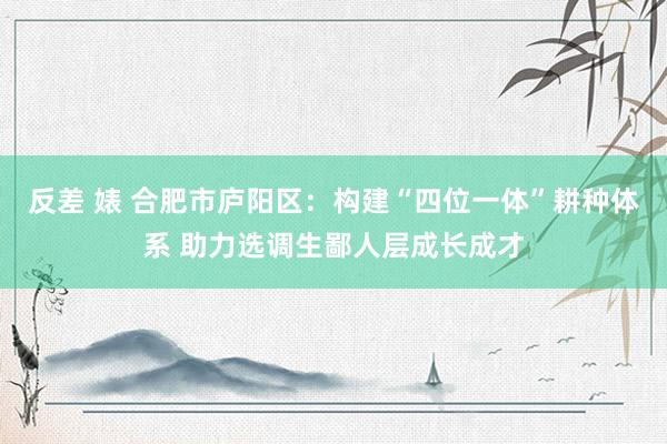 反差 婊 合肥市庐阳区：构建“四位一体”耕种体系 助力选调生