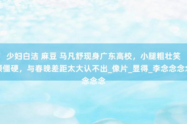 少妇白洁 麻豆 马凡舒现身广东高校，小腿粗壮笑颜僵硬，与春晚