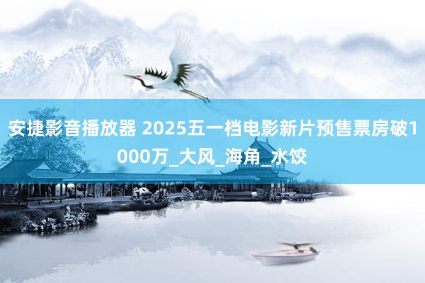 安捷影音播放器 2025五一档电影新片预售票房破1000万_