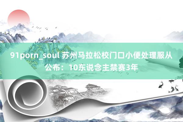 91porn_soul 苏州马拉松校门口小便处理服从公布：1