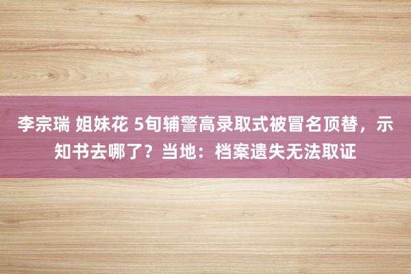 李宗瑞 姐妹花 5旬辅警高录取式被冒名顶替，示知书去哪了？当