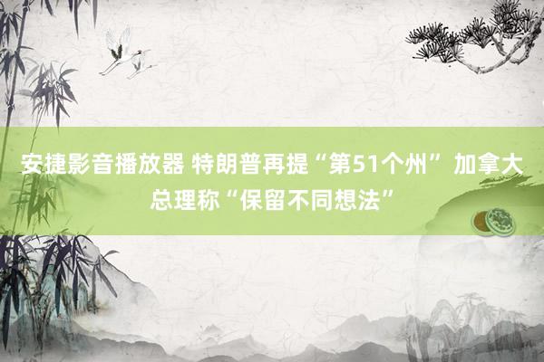 安捷影音播放器 特朗普再提“第51个州” 加拿大总理称“保留