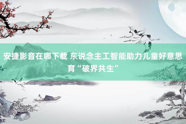 安捷影音在哪下载 东说念主工智能助力儿童好意思育“破界共生”