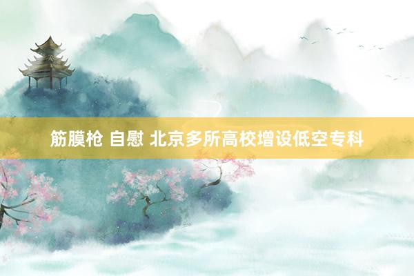 筋膜枪 自慰 北京多所高校增设低空专科